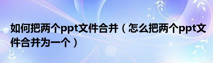 如何把两个ppt文件合并（怎么把两个ppt文件合并为一个）