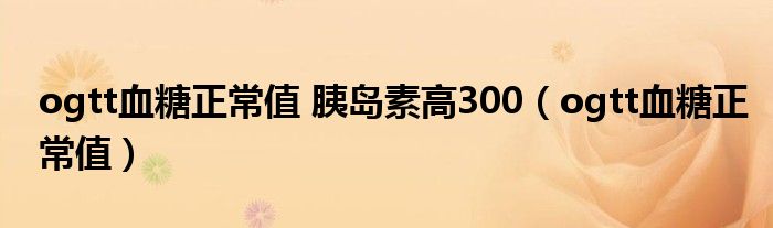 ogtt血糖正常值 胰岛素高300（ogtt血糖正常值）