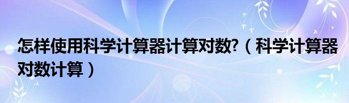 怎样使用科学计算器计算对数?（科学计算器对数计算）