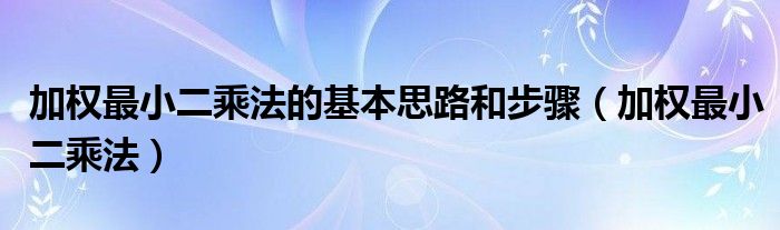 加权最小二乘法的基本思路和步骤（加权最小二乘法）