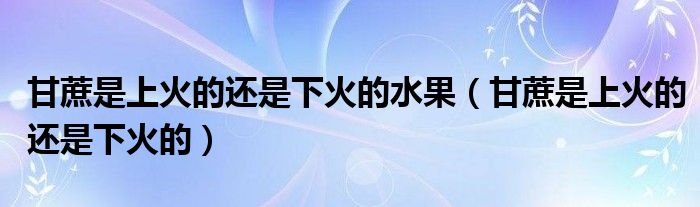 甘蔗是上火的还是下火的水果（甘蔗是上火的还是下火的）