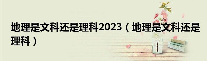 地理是文科还是理科2023（地理是文科还是理科）