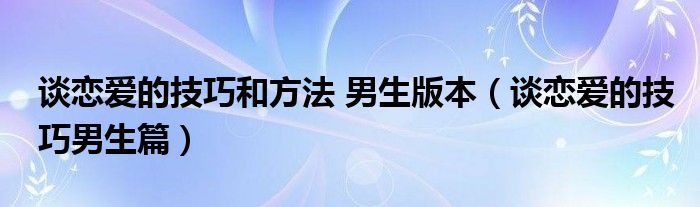 谈恋爱的技巧和方法 男生版本（谈恋爱的技巧男生篇）