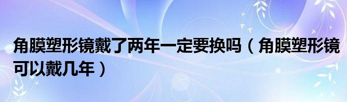 角膜塑形镜戴了两年一定要换吗（角膜塑形镜可以戴几年）