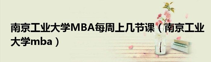 南京工业大学MBA每周上几节课（南京工业大学mba）