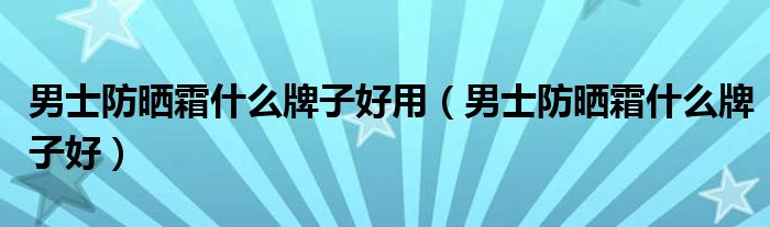 男士防晒霜什么牌子好用（男士防晒霜什么牌子好）