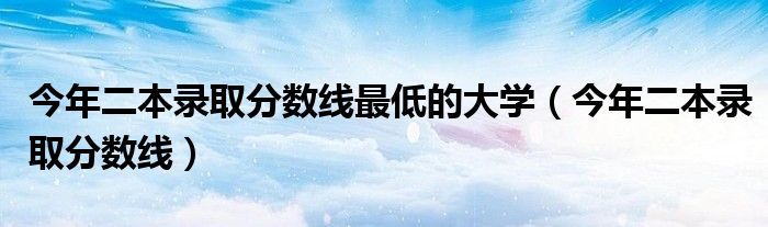 今年二本录取分数线最低的大学（今年二本录取分数线）