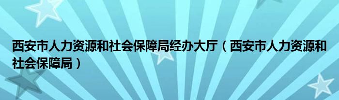 西安市人力资源和社会保障局经办大厅（西安市人力资源和社会保障局）