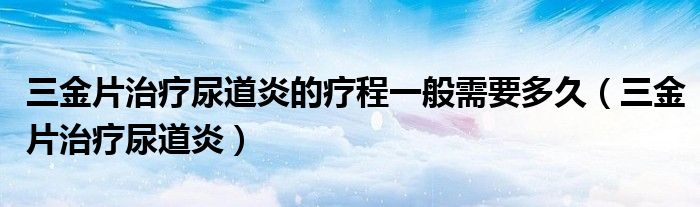 三金片治疗尿道炎的疗程一般需要多久（三金片治疗尿道炎）