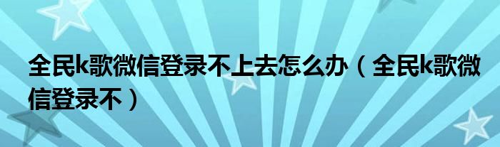 全民k歌微信登录不上去怎么办（全民k歌微信登录不）