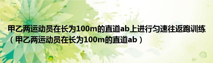 甲乙两运动员在长为100m的直道ab上进行匀速往返跑训练（甲乙两运动员在长为100m的直道ab）