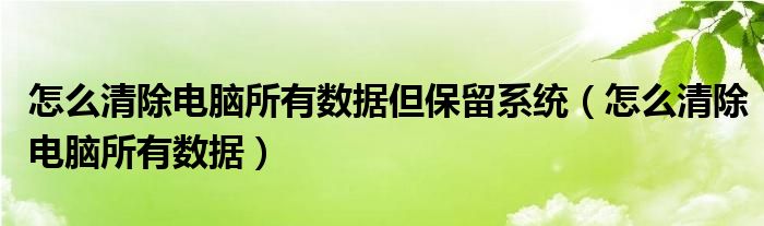 怎么清除电脑所有数据但保留系统（怎么清除电脑所有数据）