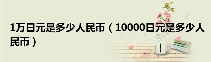 1万日元是多少人民币（10000日元是多少人民币）