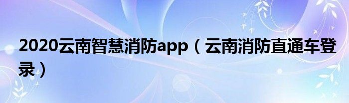 2020云南智慧消防app（云南消防直通车登录）