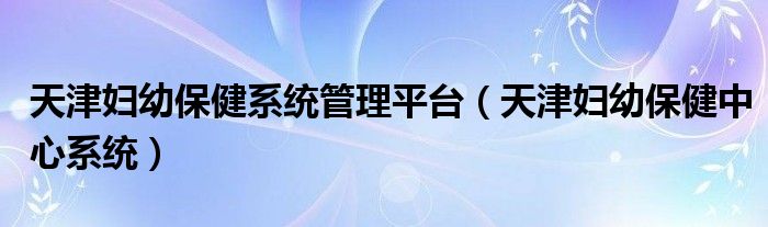 天津妇幼保健系统管理平台（天津妇幼保健中心系统）