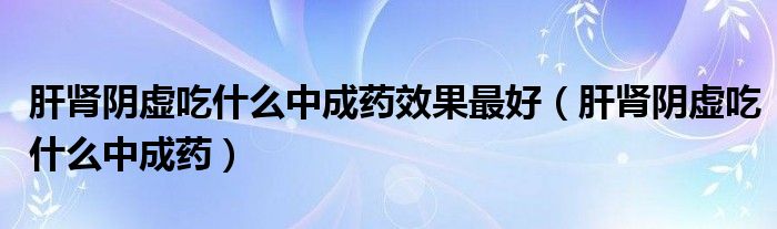 肝肾阴虚吃什么中成药效果最好（肝肾阴虚吃什么中成药）