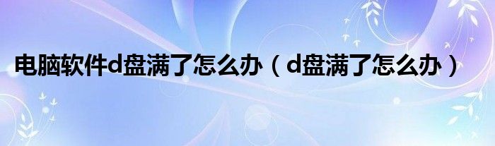 电脑软件d盘满了怎么办（d盘满了怎么办）