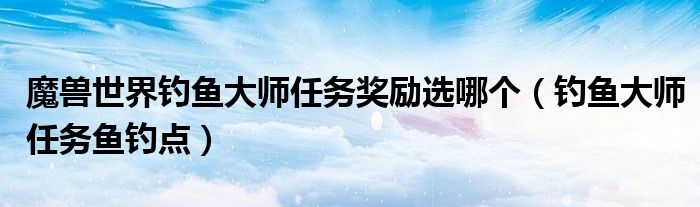 魔兽世界钓鱼大师任务奖励选哪个（钓鱼大师任务鱼钓点）