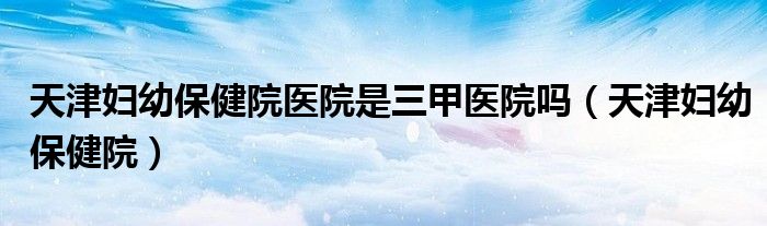 天津妇幼保健院医院是三甲医院吗（天津妇幼保健院）