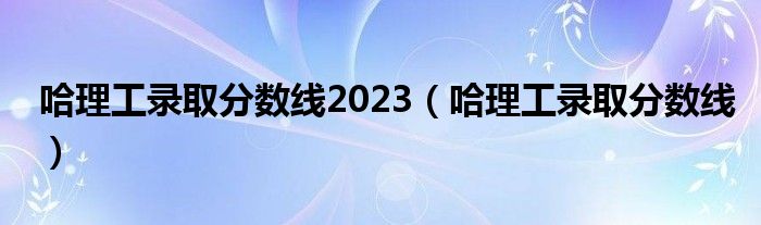 哈理工录取分数线2023（哈理工录取分数线）