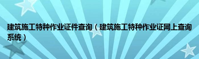 建筑施工特种作业证件查询（建筑施工特种作业证网上查询系统）