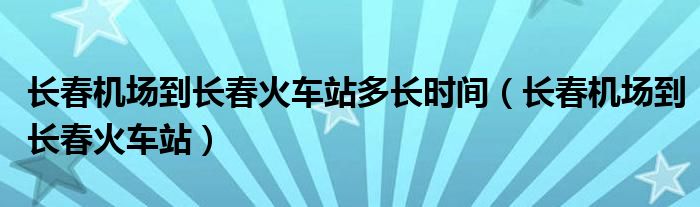 长春机场到长春火车站多长时间（长春机场到长春火车站）