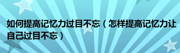 如何提高记忆力过目不忘（怎样提高记忆力让自己过目不忘）