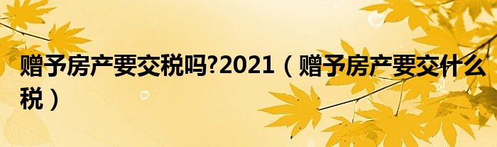 赠予房产要交税吗?2021（赠予房产要交什么税）