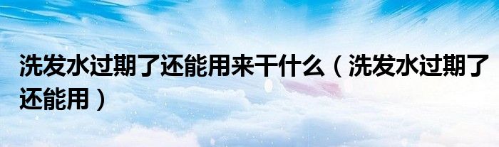 洗发水过期了还能用来干什么（洗发水过期了还能用）