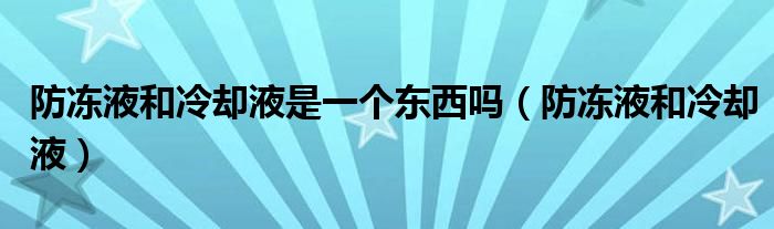 防冻液和冷却液是一个东西吗（防冻液和冷却液）