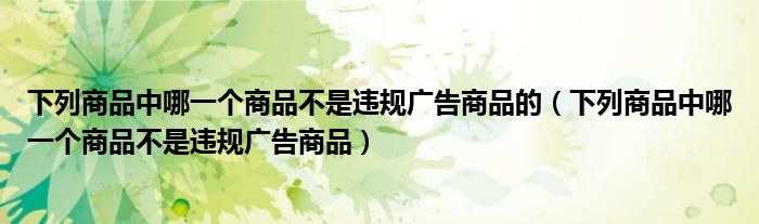 下列商品中哪一个商品不是违规广告商品的（下列商品中哪一个商品不是违规广告商品）