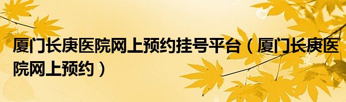 厦门长庚医院网上预约挂号平台（厦门长庚医院网上预约）