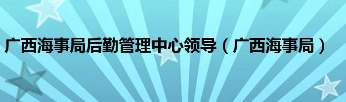 广西海事局后勤管理中心领导（广西海事局）