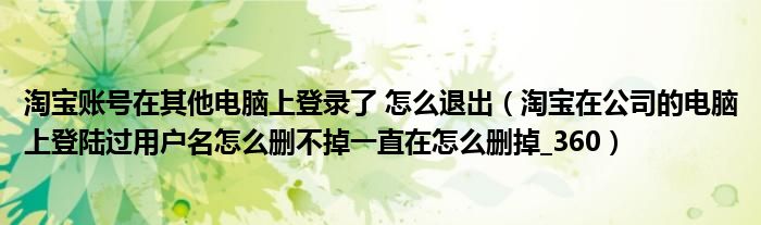 淘宝账号在其他电脑上登录了 怎么退出（淘宝在公司的电脑上登陆过用户名怎么删不掉一直在怎么删掉_360）