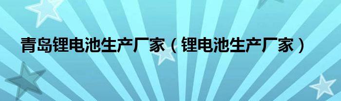 青岛锂电池生产厂家（锂电池生产厂家）