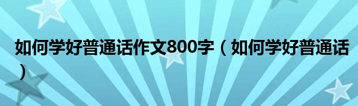 如何学好普通话作文800字（如何学好普通话）