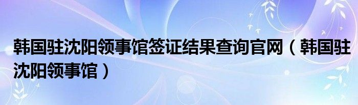 韩国驻沈阳领事馆签证结果查询官网（韩国驻沈阳领事馆）