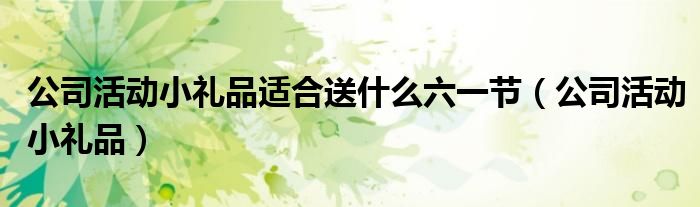 公司活动小礼品适合送什么六一节（公司活动小礼品）