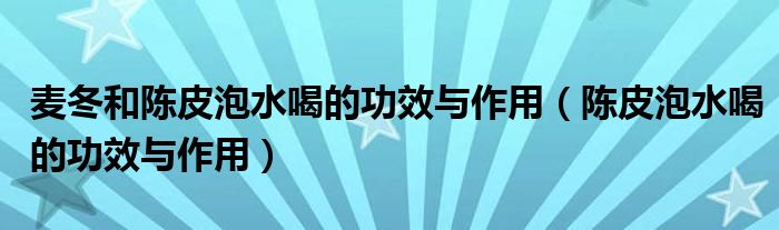 麦冬和陈皮泡水喝的功效与作用（陈皮泡水喝的功效与作用）