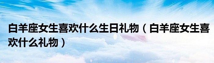 白羊座女生喜欢什么生日礼物（白羊座女生喜欢什么礼物）