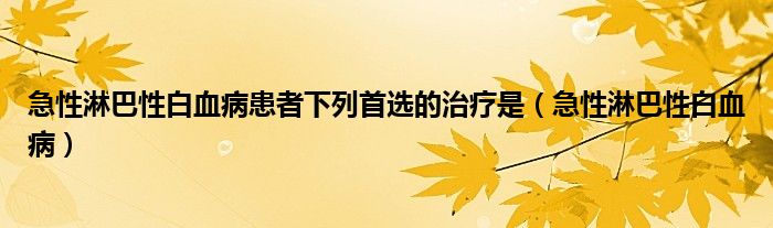 急性淋巴性白血病患者下列首选的治疗是（急性淋巴性白血病）