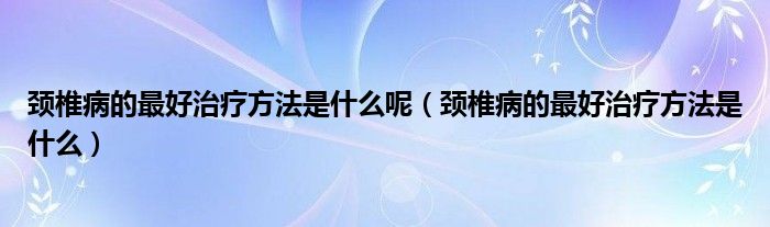 颈椎病的最好治疗方法是什么呢（颈椎病的最好治疗方法是什么）