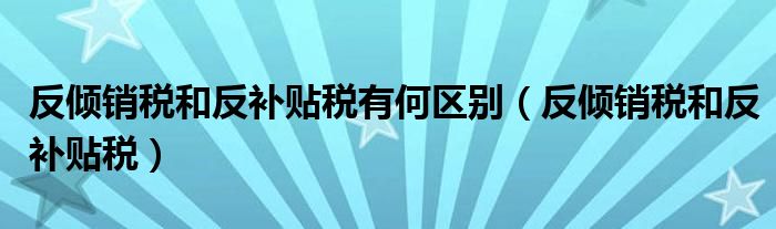 反倾销税和反补贴税有何区别（反倾销税和反补贴税）