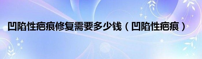 凹陷性疤痕修复需要多少钱（凹陷性疤痕）