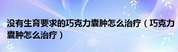 没有生育要求的巧克力囊肿怎么治疗（巧克力囊肿怎么治疗）