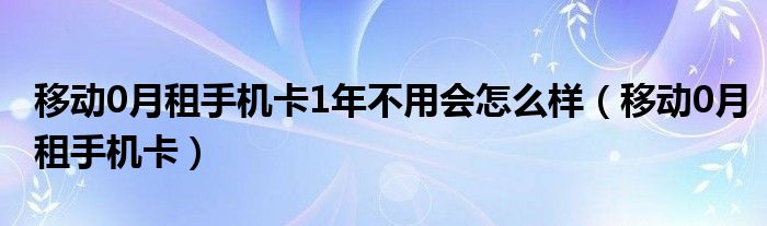 移动0月租手机卡1年不用会怎么样（移动0月租手机卡）