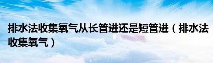 排水法收集氧气从长管进还是短管进（排水法收集氧气）