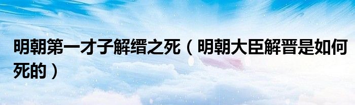 明朝第一才子解缙之死（明朝大臣解晋是如何死的）