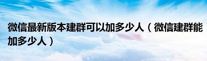 微信最新版本建群可以加多少人（微信建群能加多少人）