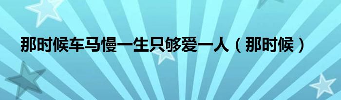 那时候车马慢一生只够爱一人（那时候）